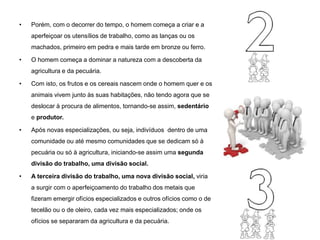 • Porém, com o decorrer do tempo, o homem começa a criar e a
aperfeiçoar os utensílios de trabalho, como as lanças ou os
machados, primeiro em pedra e mais tarde em bronze ou ferro.
• O homem começa a dominar a natureza com a descoberta da
agricultura e da pecuária.
• Com isto, os frutos e os cereais nascem onde o homem quer e os
animais vivem junto às suas habitações, não tendo agora que se
deslocar à procura de alimentos, tornando-se assim, sedentário
e produtor.
• Após novas especializações, ou seja, indivíduos dentro de uma
comunidade ou até mesmo comunidades que se dedicam só à
pecuária ou só à agricultura, iniciando-se assim uma segunda
divisão do trabalho, uma divisão social.
• A terceira divisão do trabalho, uma nova divisão social, viria
a surgir com o aperfeiçoamento do trabalho dos metais que
fizeram emergir ofícios especializados e outros ofícios como o de
tecelão ou o de oleiro, cada vez mais especializados; onde os
ofícios se separaram da agricultura e da pecuária.
 