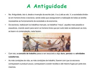 A Antiguidade
• Na Antiguidade, isto é, desde a invenção da escrita (séc. II a.c) até ao séc. V, a sociedade dividia-
se em homens livres e escravos, sendo estes que asseguraram a realização de todas as tarefas
necessárias ao funcionamento da sociedade e da economia.
• Os escravos, realizavam os trabalhos manuais, os trabalhos “maus”, aqueles mais pesados e
exaustivos, vivendo assim para servir os homens livres que por outro lado se dedicavam ao ócio,
ao lazer e à contemplação, nada faziam.
• Com isto, o conceito de trabalho passa a ser associado a algo duro, penoso e a atividades
subalternas.
• As más condições de vida, as más condições de trabalho, fizeram com que os escravos
começassem a produzir pouco, começassem a existir revoltas e até mesmo fugas por parte dos
mesmos.
 