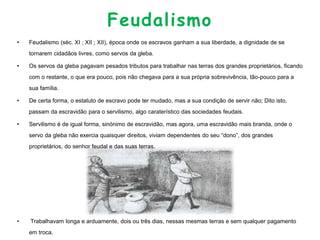 Feudalismo
• Feudalismo (séc. XI ; XII ; XII), época onde os escravos ganham a sua liberdade, a dignidade de se
tornarem cidadãos livres, como servos da gleba.
• Os servos da gleba pagavam pesados tributos para trabalhar nas terras dos grandes proprietários, ficando
com o restante, o que era pouco, pois não chegava para a sua própria sobrevivência, tão-pouco para a
sua família.
• De certa forma, o estatuto de escravo pode ter mudado, mas a sua condição de servir não; Dito isto,
passam da escravidão para o servilismo, algo caraterístico das sociedades feudais.
• Servilismo é de igual forma, sinónimo de escravidão, mas agora, uma escravidão mais branda, onde o
servo da gleba não exercia quaisquer direitos, viviam dependentes do seu “dono”, dos grandes
proprietários, do senhor feudal e das suas terras.
• Trabalhavam longa e arduamente, dois ou três dias, nessas mesmas terras e sem qualquer pagamento
em troca.
 