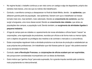 • No regime feudal, o trabalho continuou a ser visto como um castigo e algo de degradante, próprio dos
estratos mais baixos, uma vez que os nobres não trabalhavam.
• Contudo, o servilismo começou a desaparecer no final da Idade Média, devido : às epidemias, que
afetaram grande parte da população; tais epidemias, fizeram com que o trabalhador se tivesse
tornado mais raro, mas também, mais valorizado. Devido ao crescimento do comércio, que fez
surgir a burguesia, uma nova classe social; Devido ao crescimento das cidades, que atraiu as
populações dos campos, a população rural; Devido também, ao surgimento de atividades ligadas à
pequena indústria.
• A fuga do campo para as cidades e o aparecimento de novas atividades e ofícios fazem “nascer” as
corporações, uma organização de produtores, reunidos por ofícios e de forma mais ou menos rígida,
com o objetivo de garantir os privilégios dos mestres e de controlar o mercado e a concorrência.
• Estas corporações regulavam toda a atividade produtiva e as técnicas de produção e estabeleciam as
suas próprias leis profissionais. Um trabalhador que não fizesse parte do “grupo” não poderia exercer
a sua atividade livremente.
• Contudo, com a Revolução Francesa, as corporações de ofícios acabam por ser suprimidas,
isto porque eram consideradas incompatíveis com os ideias da liberdade.
• Outro motivo que “ganhou força” para esta supressão, foi o grande impulso sentido pelo comércio,
mais propriamente no intercontinental.
 