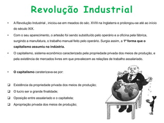 Revolução Industrial
• A Revolução Industrial , iniciou-se em meados do séc. XVIII na Inglaterra e prolongou-se até ao início
do século XIX.
• Com o seu aparecimento, o artesão foi sendo substituído pelo operário e a oficina pela fábrica,
surgindo a manufatura, o trabalho manual feito pelo operário. Surgia assim, a 1ª forma que o
capitalismo assumiu na indústria.
• O capitalismo, sistema econômico caracterizado pela propriedade privada dos meios de produção, e
pela existência de mercados livres em que prevalecem as relações de trabalho assalariado.
• O capitalismo caraterizava-se por:
 Existência da propriedade privada dos meios de produção;
 O lucro ser a grande finalidade;
 Oposição entre assalariado e o capitalista;
 Apropriação privada dos meios de produção;
 