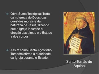    Obra Suma Teológica: Trata
    da natureza de Deus, das
    questões morais e da
    natureza de Jesus, dizendo
    que a Igreja incumbe a
    direção das almas e o Estado
    a dos corpos.



   Assim como Santo Agostinho
    Também afirma a autoridade
    da Igreja perante o Estado.
                                   Santo Tomás de
                                       Aquino
 