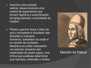    Assumiu uma posição
    radical, desenvolvendo uma
    cadeia de argumentos que
    tornam legítima a subordinação
    da Igreja perante a autoridade do
    Império.

   Passa a ganhar força a ideia de
    que a sociedade é resultado das
    decisões e impulsos
    humanos, baseados na razão e
    no acordo de vontades.
    Mostrava-se então necessário
    um extenso reexame das
    pretensões do poder papal, uma      Marsílio de Pádua
    crítica que pudesse determinar
    sua natureza, extensão e limites.
 
