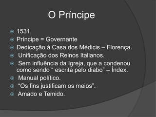 O Príncipe
   1531.
   Príncipe = Governante
   Dedicação à Casa dos Médicis – Florença.
    Unificação dos Reinos Italianos.
    Sem influência da Igreja, que a condenou
    como sendo “ escrita pelo diabo” – Índex.
    Manual político.
    “Os fins justificam os meios”.
   Amado e Temido.
 