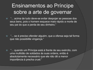 Ensinamentos ao Príncipe
      sobre a arte de governar
    “... acima de tudo deve-se evitar despojar as pessoas dos
    seus bens, pois o homem esquece mais rápido a morte de
    seu pai do que a perda de seu dinheiro.”



   “... se é preciso ofender alguém, que a ofensa seja tal forma
    que não possibilite vingança.”



    “... quando um Príncipe está à frente de seu exército, com
    uma multidão de soldados às suas ordens, então é
    absolutamente necessário que ele não dê a menor
    importância à precha cruel.”
 