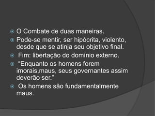  O Combate de duas maneiras.
 Pode-se mentir, ser hipócrita, violento,
  desde que se atinja seu objetivo final.
 Fim: libertação do domínio externo.
 “Enquanto os homens forem
  imorais,maus, seus governantes assim
  deverão ser.”
 Os homens são fundamentalmente
  maus.
 