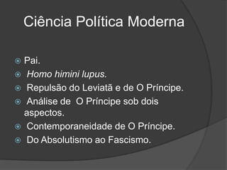 Ciência Política Moderna

 Pai.
 Homo himini lupus.
 Repulsão do Leviatã e de O Príncipe.
 Análise de O Príncipe sob dois
  aspectos.
 Contemporaneidade de O Príncipe.
 Do Absolutismo ao Fascismo.
 