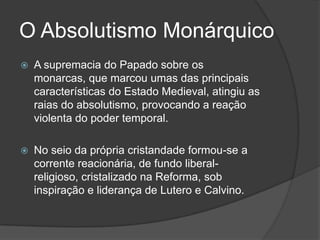 O Absolutismo Monárquico
   A supremacia do Papado sobre os
    monarcas, que marcou umas das principais
    características do Estado Medieval, atingiu as
    raias do absolutismo, provocando a reação
    violenta do poder temporal.

   No seio da própria cristandade formou-se a
    corrente reacionária, de fundo liberal-
    religioso, cristalizado na Reforma, sob
    inspiração e liderança de Lutero e Calvino.
 