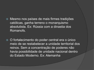    Mesmo nos países de mais firmes tradições
    católicas, ganha terreno o monarquismo
    absolutista. Ex: Rússia com a dinastia dos
    Romanofs.

   O fortalecimento do poder central era o único
    meio de se restabelecer a unidade territorial dos
    reinos. Sem a concentração de poderes não
    havia possibilidade de unidade nacional dentro
    do Estado Moderno. Ex: Alemanha
 