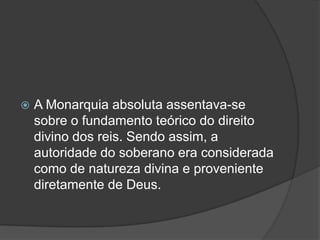    A Monarquia absoluta assentava-se
    sobre o fundamento teórico do direito
    divino dos reis. Sendo assim, a
    autoridade do soberano era considerada
    como de natureza divina e proveniente
    diretamente de Deus.
 