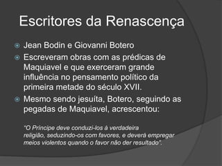 Escritores da Renascença
 Jean Bodin e Giovanni Botero
 Escreveram obras com as prédicas de
  Maquiavel e que exerceram grande
  influência no pensamento político da
  primeira metade do século XVII.
 Mesmo sendo jesuíta, Botero, seguindo as
  pegadas de Maquiavel, acrescentou:

    “O Príncipe deve conduzi-los à verdadeira
    religião, seduzindo-os com favores, e deverá empregar
    meios violentos quando o favor não der resultado”.
 