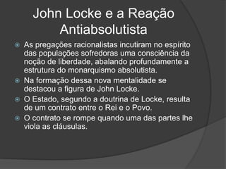 John Locke e a Reação
         Antiabsolutista
 As pregações racionalistas incutiram no espírito
  das populações sofredoras uma consciência da
  noção de liberdade, abalando profundamente a
  estrutura do monarquismo absolutista.
 Na formação dessa nova mentalidade se
  destacou a figura de John Locke.
 O Estado, segundo a doutrina de Locke, resulta
  de um contrato entre o Rei e o Povo.
 O contrato se rompe quando uma das partes lhe
  viola as cláusulas.
 