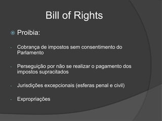Bill of Rights
   Proibia:

-   Cobrança de impostos sem consentimento do
    Parlamento

-   Perseguição por não se realizar o pagamento dos
    impostos supracitados

-   Jurisdições excepcionais (esferas penal e civil)

-   Expropriações
 