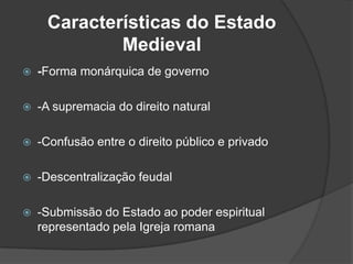 Características do Estado
             Medieval
   -Forma monárquica de governo

   -A supremacia do direito natural

   -Confusão entre o direito público e privado

   -Descentralização feudal

   -Submissão do Estado ao poder espiritual
    representado pela Igreja romana
 