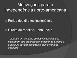 Motivações para a
independência norte-americana

   Ferida dos direitos inalienáveis

   Direito de rebelião, John Locke

    “ Quando um governo se desvia dos fins que
    inspiraram sua organização, é dever do próprio o
    substituir, por um condizente com a vontade
    nacional.”
 