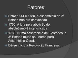 Fatores
 Entre 1614 e 1780, a assembléia do 3º
  Estado não era convocada
 1750: A luta pela abolição do
  absolutismo é intensificada
 1789: Numa assembléia de 3 estados, o
  3º Estado muda seu nome para
  Assembléia Geral.
 Dá-se início à Revolução Francesa.
 