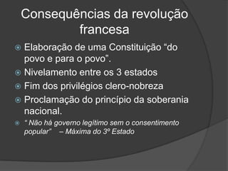 Consequências da revolução
            francesa
 Elaboração de uma Constituição “do
  povo e para o povo”.
 Nivelamento entre os 3 estados
 Fim dos privilégios clero-nobreza
 Proclamação do princípio da soberania
  nacional.
   “ Não há governo legítimo sem o consentimento
    popular” – Máxima do 3º Estado
 