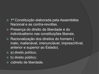    1ª Constituição elaborada pela Assembléia
    Nacional e as contra-revoltas.
   Presença do direito de liberdade e do
    individualismo nas constituições liberais.
   Racionalização dos direitos do homem (
    inato, inalienável, irrenunciável, imprescritível,
    anterior e superior ao Estado).
   a) direito político;
   b) direito público;
   c)direito de liberdade.
 