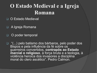 O Estado Medieval e a Igreja
             Romana
   O Estado Medieval

   A Igreja Romana

   O poder temporal

    “(...) pelo batismo dos bárbaros, pelo poder dos
    Bispos e pela influência da fé sobre os
    guerreiros convertidos, contrapôs ao Estado
    marcial o religioso, à força bruta e a teologia, à
    violência heroica dos invasores a disciplina
    moral do clero ascético”. Pedro Calmon.
 