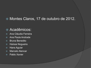    Montes Claros, 17 de outubro de 2012.

   Acadêmicos:
   Ana Cláudia Ferreira
   Ana Paula Andrade
   Bruna Benedito
   Haíssa Nogueira
   Hans Aguiar
   Marcelo Alencar
   Pablo Xavier
 