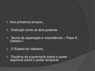    Nos primeiros tempos...

   Distinção entre os dois poderes.

   Teoria da separação e coexistência – Papa S.
    Gelásio I.

   O Estado do Vaticano.

   Doutrina da supremacia sobre o poder
    espiritual sobre o poder temporal.
 