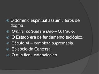  O domínio espiritual assumiu foros de
  dogma.
 Omnis potestas a Deo – S. Paulo.
 O Estado era de fundamento teológico.
 Século XI – completa supremacia.
 Episódio de Canossa.
 O que ficou estabelecido
 