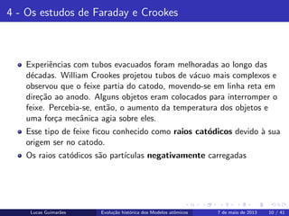 ipb.jpg
4 - Os estudos de Faraday e Crookes
Experiˆencias com tubos evacuados foram melhoradas ao longo das
d´ecadas. William Crookes projetou tubos de v´acuo mais complexos e
observou que o feixe partia do catodo, movendo-se em linha reta em
dire¸c˜ao ao anodo. Alguns objetos eram colocados para interromper o
feixe. Percebia-se, ent˜ao, o aumento da temperatura dos objetos e
uma for¸ca mecˆanica agia sobre eles.
Esse tipo de feixe ﬁcou conhecido como raios cat´odicos devido `a sua
origem ser no catodo.
Os raios cat´odicos s˜ao part´ıculas negativamente carregadas
Lucas Guimar˜aes Evolu¸c˜ao hist´orica dos Modelos atˆomicos 7 de maio de 2013 10 / 41
 