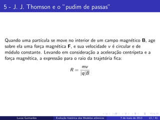 ipb.jpg
5 - J. J. Thomson e o ”pudim de passas”
Quando uma part´ıcula se move no interior de um campo magn´etico B, age
sobre ela uma for¸ca magn´etica F, e sua velocidade v ´e circular e de
m´odulo constante. Levando em considera¸c˜ao a acelera¸c˜ao centr´ıpeta e a
for¸ca magn´etica, a express˜ao para o raio da trajet´oria ﬁca:
R =
mv
|q|B
Lucas Guimar˜aes Evolu¸c˜ao hist´orica dos Modelos atˆomicos 7 de maio de 2013 13 / 41
 