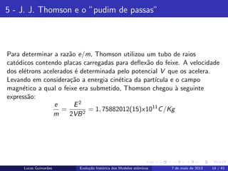 ipb.jpg
5 - J. J. Thomson e o ”pudim de passas”
Para determinar a raz˜ao e/m, Thomson utilizou um tubo de raios
cat´odicos contendo placas carregadas para deﬂex˜ao do feixe. A velocidade
dos el´etrons acelerados ´e determinada pelo potencial V que os acelera.
Levando em considera¸c˜ao a energia cin´etica da part´ıcula e o campo
magn´etico a qual o feixe era submetido, Thomson chegou `a seguinte
express˜ao:
e
m
=
E2
2VB2
= 1, 75882012(15)x1011
C/Kg
Lucas Guimar˜aes Evolu¸c˜ao hist´orica dos Modelos atˆomicos 7 de maio de 2013 14 / 41
 