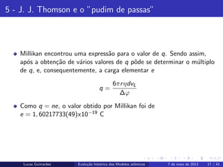 ipb.jpg
5 - J. J. Thomson e o ”pudim de passas”
Millikan encontrou uma express˜ao para o valor de q. Sendo assim,
ap´os a obten¸c˜ao de v´arios valores de q pˆode se determinar o m´ultiplo
de q, e, consequentemente, a carga elementar e
q =
6πrηdvL
∆ϕ
Como q = ne, o valor obtido por Millikan foi de
e = 1, 60217733(49)x10−19 C
Lucas Guimar˜aes Evolu¸c˜ao hist´orica dos Modelos atˆomicos 7 de maio de 2013 17 / 41
 