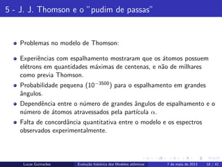 ipb.jpg
5 - J. J. Thomson e o ”pudim de passas”
Problemas no modelo de Thomson:
Experiˆencias com espalhamento mostraram que os ´atomos possuem
el´etrons em quantidades m´aximas de centenas, e n˜ao de milhares
como previa Thomson.
Probabilidade pequena (10−3500) para o espalhamento em grandes
ˆangulos.
Dependˆencia entre o n´umero de grandes ˆangulos de espalhamento e o
n´umero de ´atomos atravessados pela part´ıcula α.
Falta de concordˆancia quantitativa entre o modelo e os espectros
observados experimentalmente.
Lucas Guimar˜aes Evolu¸c˜ao hist´orica dos Modelos atˆomicos 7 de maio de 2013 18 / 41
 