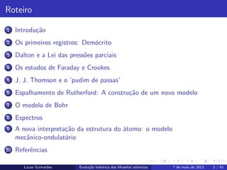 ipb.jpg
Roteiro
1 Introdu¸c˜ao
2 Os primeiros registros: Dem´ocrito
3 Dalton e a Lei das press˜oes parciais
4 Os estudos de Faraday e Crookes
5 J. J. Thomson e o ’pudim de passas’
6 Espalhamento de Rutherford: A constru¸c˜ao de um novo modelo
7 O modelo de Bohr
8 Espectros
9 A nova interpreta¸c˜ao da estrutura do ´atomo: o modelo
mecˆanico-ondulat´orio
10 Referˆencias
Lucas Guimar˜aes Evolu¸c˜ao hist´orica dos Modelos atˆomicos 7 de maio de 2013 2 / 41
 