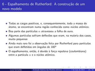 ipb.jpg
6 - Espalhamento de Rutherford: A constru¸c˜ao de um
novo modelo
Todas as cargas positivas, e, consequentemente, toda a massa do
´atomo, se encontram numa regi˜ao conhecida como n´ucleo atˆomico.
Boa parte das part´ıculas α atravessou a folha de ouro.
Algumas part´ıculas sofriam deﬂex˜oes que eram, na maioria dos casos,
muito pequenas
Ainda mais raro foi a observa¸c˜ao feita por Rutherford para part´ıculas
que eram deﬂetidas em ˆangulos de 180o
O espalhamento, ent˜ao, ´e devido `a for¸ca repulsiva (coulombiana)
entre a part´ıcula α e o n´ucleo atˆomico.
Lucas Guimar˜aes Evolu¸c˜ao hist´orica dos Modelos atˆomicos 7 de maio de 2013 22 / 41
 