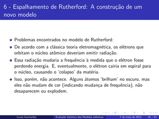 ipb.jpg
6 - Espalhamento de Rutherford: A constru¸c˜ao de um
novo modelo
Problemas encontrados no modelo de Rutherford:
De acordo com a cl´assica teoria eletromagn´etica, os el´etrons que
orbitam o n´ucleo atˆomico deveriam emitir radia¸c˜ao.
Essa radia¸c˜ao mudaria a frequˆencia `a medida que o el´etron fosse
perdendo energia. E, eventualmente, o el´etron cairia em espiral para
o n´ucleo, causando o ’colapso’ da mat´eria.
Isso, por´em, n˜ao acontece. Alguns ´atomos ’brilham’ no escuro, mas
eles n˜ao mudam de cor (indicando mudan¸ca de frequˆencia), n˜ao
desaparecem ou explodem.
Lucas Guimar˜aes Evolu¸c˜ao hist´orica dos Modelos atˆomicos 7 de maio de 2013 24 / 41
 