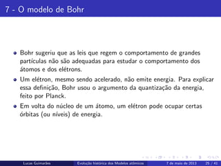 ipb.jpg
7 - O modelo de Bohr
Bohr sugeriu que as leis que regem o comportamento de grandes
part´ıculas n˜ao s˜ao adequadas para estudar o comportamento dos
´atomos e dos el´etrons.
Um el´etron, mesmo sendo acelerado, n˜ao emite energia. Para explicar
essa deﬁni¸c˜ao, Bohr usou o argumento da quantiza¸c˜ao da energia,
feito por Planck.
Em volta do n´ucleo de um ´atomo, um el´etron pode ocupar certas
´orbitas (ou n´ıveis) de energia.
Lucas Guimar˜aes Evolu¸c˜ao hist´orica dos Modelos atˆomicos 7 de maio de 2013 25 / 41
 