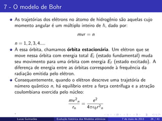 ipb.jpg
7 - O modelo de Bohr
As trajet´orias dos el´etrons no ´atomo de hidrogˆenio s˜ao aquelas cujo
momento angular ´e um m´ultiplo inteiro de , dado por:
mvr = n
n = 1, 2, 3, 4....
A essa ´orbita, chamamos ´orbita estacion´aria. Um el´etron que se
move nessa ´orbita com energia total Ei (estado fundamental) muda
seu movimento para uma ´orbita com energia Ef (estado excitado). A
diferen¸ca de energia entre as ´orbitas corresponde `a frequˆencia da
radia¸c˜ao emitida pelo el´etron.
Consequentemente, quando o el´etron descreve uma trajet´oria de
n´umero quˆantico n, h´a equil´ıbrio entre a for¸ca centr´ıfuga e a atra¸c˜ao
coulombiana exercida pelo n´ucleo:
mv2
n
rn
=
e2
4π 0r2
n
.
Lucas Guimar˜aes Evolu¸c˜ao hist´orica dos Modelos atˆomicos 7 de maio de 2013 26 / 41
 