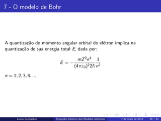 ipb.jpg
7 - O modelo de Bohr
A quantiza¸c˜ao do momento angular orbital do el´etron implica na
quantiza¸c˜ao de sua energia total E, dada por:
E = −
mZ2e4
(4πε0)22
1
n2
n = 1, 2, 3, 4, ...
Lucas Guimar˜aes Evolu¸c˜ao hist´orica dos Modelos atˆomicos 7 de maio de 2013 28 / 41
 