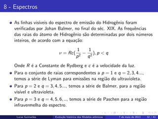 ipb.jpg
8 - Espectros
As linhas vis´ıveis do espectro de emiss˜ao do Hidrogˆenio foram
veriﬁcadas por Johan Balmer, no ﬁnal do s´ec. XIX. As frequˆencias
das raias do ´atomo de Hidrogˆenio s˜ao determinadas por dois n´umeros
inteiros, de acordo com a equa¸c˜ao:
ν = Rc(
1
p2
−
1
q2
), p < q
Onde R ´e a Constante de Rydberg e c ´e a velocidade da luz.
Para o conjunto de raias correspondentes a p = 1 e q = 2, 3, 4...,
temos a s´erie de Lyman para emiss˜oes na regi˜ao do ultravioleta.
Para p = 2 e q = 3, 4, 5..., temos a s´erie de Balmer, para a regi˜ao
vis´ıvel e ultravioleta.
Para p = 3 e q = 4, 5, 6, .., temos a s´erie de Paschen para a regi˜ao
infravermelha do espectro.
Lucas Guimar˜aes Evolu¸c˜ao hist´orica dos Modelos atˆomicos 7 de maio de 2013 32 / 41
 