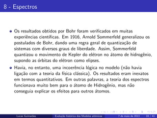 ipb.jpg
8 - Espectros
Os resultados obtidos por Bohr foram veriﬁcados em muitas
experiˆencias cient´ıﬁcas. Em 1916, Arnold Sommerfeld generalizou os
postulados de Bohr, dando uma regra geral de quantiza¸c˜ao de
sistemas com diversos graus de liberdade. Assim, Sommerfeld
quantizou o movimento de Kepler do el´etron no ´atomo de hidrogˆenio,
supondo as ´orbitas do el´etron como elipses.
Havia, no entanto, uma incoerˆencia l´ogica no modelo (n˜ao havia
liga¸c˜ao com a teoria da f´ısica cl´assica). Os resultados eram inexatos
em termos quantitativos. Em outras palavras, a teoria dos espectros
funcionava muito bem para o ´atomo de Hidrogˆenio, mas n˜ao
conseguia explicar os efeitos para outros ´atomos.
Lucas Guimar˜aes Evolu¸c˜ao hist´orica dos Modelos atˆomicos 7 de maio de 2013 33 / 41
 