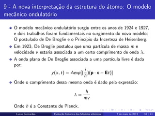 ipb.jpg
9 - A nova interpreta¸c˜ao da estrutura do ´atomo: O modelo
mecˆanico ondulat´orio
O modelo mecˆanico ondulat´orio surgiu entre os anos de 1924 e 1927,
e dois trabalhos foram fundamentais no surgimento do novo modelo:
O postulado de De Broglie e o Princ´ıpio da Incerteza de Heisenberg.
Em 1923, De Broglie postulou que uma part´ıcula de massa m e
velocidade v estaria associada a um certo comprimento de onda λ.
A onda plana de De Broglie associada a uma part´ıcula livre ´e dada
por:
y(x, t) = Aexp[(
i
)(p · x − Et)]
Onde o comprimento dessa mesma onda ´e dado pela express˜ao:
λ =
h
mv
Onde h ´e a Constante de Planck.
Lucas Guimar˜aes Evolu¸c˜ao hist´orica dos Modelos atˆomicos 7 de maio de 2013 34 / 41
 