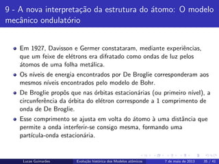 ipb.jpg
9 - A nova interpreta¸c˜ao da estrutura do ´atomo: O modelo
mecˆanico ondulat´orio
Em 1927, Davisson e Germer constataram, mediante experiˆencias,
que um feixe de el´etrons era difratado como ondas de luz pelos
´atomos de uma folha met´alica.
Os n´ıveis de energia encontrados por De Broglie corresponderam aos
mesmos n´ıveis encontrados pelo modelo de Bohr.
De Broglie propˆos que nas ´orbitas estacion´arias (ou primeiro n´ıvel), a
circunferˆencia da ´orbita do el´etron corresponde a 1 comprimento de
onda de De Broglie.
Esse comprimento se ajusta em volta do ´atomo `a uma distˆancia que
permite a onda interferir-se consigo mesma, formando uma
part´ıcula-onda estacion´aria.
Lucas Guimar˜aes Evolu¸c˜ao hist´orica dos Modelos atˆomicos 7 de maio de 2013 35 / 41
 
