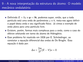 ipb.jpg
9 - A nova interpreta¸c˜ao da estrutura do ´atomo: O modelo
mecˆanico ondulat´orio
Deﬁnindo E = ω e p = k, podemos supor, ent˜ao, que a toda
part´ıcula est´a uma onda de parˆametros ω e k, resta-nos agora deﬁnir
o papel desta onda e seu signiﬁcado f´ısico. J´a vimos o exemplo de
onda plana para uma part´ıcula livre.
Existem, por´em, formas mais complexas para a onda, como o caso do
el´etron orbitando em torno do ´atomo de Hidrogˆenio.
Esse problema foi resolvido em 1926 por E. Schr¨oedinger, ao
constatar a equa¸c˜ao diferencial das ondas de De Broglie. Essa
equa¸c˜ao ´e dada por:
∆u +
2m
2
(E − V )u = 0
Lucas Guimar˜aes Evolu¸c˜ao hist´orica dos Modelos atˆomicos 7 de maio de 2013 37 / 41
 