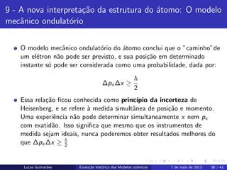 ipb.jpg
9 - A nova interpreta¸c˜ao da estrutura do ´atomo: O modelo
mecˆanico ondulat´orio
O modelo mecˆanico ondulat´orio do ´atomo conclui que o ”caminho”de
um el´etron n˜ao pode ser previsto, e sua posi¸c˜ao em determinado
instante s´o pode ser considerada como uma probabilidade, dada por:
∆px ∆x ≥
2
Essa rela¸c˜ao ﬁcou conhecida como princ´ıpio da incerteza de
Heisenberg, e se refere `a medida simultˆanea de posi¸c˜ao e momento.
Uma experiˆencia n˜ao pode determinar simultaneamente x nem px
com exatid˜ao. Isso signiﬁca que mesmo que os instrumentos de
medida sejam ideais, nunca poderemos obter resultados melhores do
que ∆px ∆x ≥ 2
Lucas Guimar˜aes Evolu¸c˜ao hist´orica dos Modelos atˆomicos 7 de maio de 2013 38 / 41
 