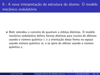 ipb.jpg
9 - A nova interpreta¸c˜ao da estrutura do ´atomo: O modelo
mecˆanico ondulat´orio
Bohr estendeu o conceito de quantum a ´orbitas distintas. O modelo
mecˆanico ondulat´orio deﬁniu formas distintas para nuvens de el´etrons
usando o n´umero quˆantico l, e a orienta¸c˜ao dessa forma no espa¸co
usando n´umero quˆantico m, e os spins do el´etron usando o n´umero
quˆantico s.
Lucas Guimar˜aes Evolu¸c˜ao hist´orica dos Modelos atˆomicos 7 de maio de 2013 39 / 41
 
