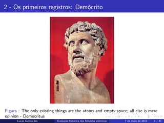 ipb.jpg
2 - Os primeiros registros: Dem´ocrito
Figura : The only existing things are the atoms and empty space; all else is mere
opinion - Democritus
Lucas Guimar˜aes Evolu¸c˜ao hist´orica dos Modelos atˆomicos 7 de maio de 2013 4 / 41
 