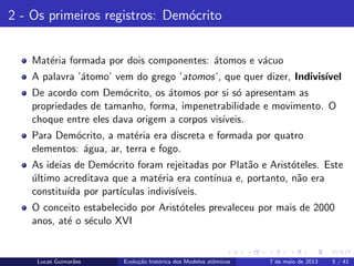 ipb.jpg
2 - Os primeiros registros: Dem´ocrito
Mat´eria formada por dois componentes: ´atomos e v´acuo
A palavra ’´atomo’ vem do grego ’atomos’, que quer dizer, Indivis´ıvel
De acordo com Dem´ocrito, os ´atomos por si s´o apresentam as
propriedades de tamanho, forma, impenetrabilidade e movimento. O
choque entre eles dava origem a corpos vis´ıveis.
Para Dem´ocrito, a mat´eria era discreta e formada por quatro
elementos: ´agua, ar, terra e fogo.
As ideias de Dem´ocrito foram rejeitadas por Plat˜ao e Arist´oteles. Este
´ultimo acreditava que a mat´eria era cont´ınua e, portanto, n˜ao era
constitu´ıda por part´ıculas indivis´ıveis.
O conceito estabelecido por Arist´oteles prevaleceu por mais de 2000
anos, at´e o s´eculo XVI
Lucas Guimar˜aes Evolu¸c˜ao hist´orica dos Modelos atˆomicos 7 de maio de 2013 5 / 41
 