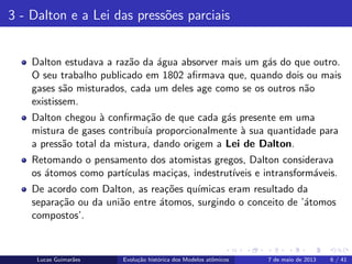 ipb.jpg
3 - Dalton e a Lei das press˜oes parciais
Dalton estudava a raz˜ao da ´agua absorver mais um g´as do que outro.
O seu trabalho publicado em 1802 aﬁrmava que, quando dois ou mais
gases s˜ao misturados, cada um deles age como se os outros n˜ao
existissem.
Dalton chegou `a conﬁrma¸c˜ao de que cada g´as presente em uma
mistura de gases contribu´ıa proporcionalmente `a sua quantidade para
a press˜ao total da mistura, dando origem a Lei de Dalton.
Retomando o pensamento dos atomistas gregos, Dalton considerava
os ´atomos como part´ıculas maci¸cas, indestrut´ıveis e intransform´aveis.
De acordo com Dalton, as rea¸c˜oes qu´ımicas eram resultado da
separa¸c˜ao ou da uni˜ao entre ´atomos, surgindo o conceito de ’´atomos
compostos’.
Lucas Guimar˜aes Evolu¸c˜ao hist´orica dos Modelos atˆomicos 7 de maio de 2013 6 / 41
 
