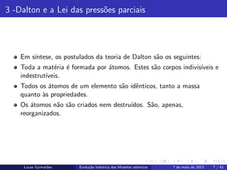 ipb.jpg
3 -Dalton e a Lei das press˜oes parciais
Em s´ıntese, os postulados da teoria de Dalton s˜ao os seguintes:
Toda a mat´eria ´e formada por ´atomos. Estes s˜ao corpos indivis´ıveis e
indestrut´ıveis.
Todos os ´atomos de um elemento s˜ao idˆenticos, tanto a massa
quanto `as propriedades.
Os ´atomos n˜ao s˜ao criados nem destru´ıdos. S˜ao, apenas,
reorganizados.
Lucas Guimar˜aes Evolu¸c˜ao hist´orica dos Modelos atˆomicos 7 de maio de 2013 7 / 41
 