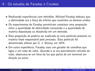 ipb.jpg
4 - Os estudos de Faraday e Crookes
Realizando experiˆencias com eletr´olise, Michael Faraday deduziu que
a eletricidade era a for¸ca do inﬁnito que mantinha os ´atomos unidos.
Os experimentos de Faraday permitiram constatar uma propor¸c˜ao
entre a quantidade de eletricidade consumida e a quantidade de
mat´eria depositada ou dissolvida em um eletrodo.
Essa propor¸c˜ao s´o poderia ser explicada se uma part´ıcula presente na
mat´eria fosse respons´avel pelo processo. Essa part´ıcula foi
denominada el´etron por G. J. Stoney, em 1874.
Em outra experiˆencia, Faraday usou um gerador de centelhas que
ligou a um tubo de vidro. Quando o ar era parcialmente retirado do
tubo, observava-se um feixe de luz que partia de um terminal em
dire¸c˜ao ao outro.
Lucas Guimar˜aes Evolu¸c˜ao hist´orica dos Modelos atˆomicos 7 de maio de 2013 9 / 41
 