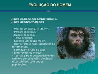 EVOLUÇÃO DO HOMEM Homo sapiens neaderthalensis  ou  Homo neanderthalensis - Volume do crânio 1450 cm 3 . - Postura moderna. - Queixo pequeno. - Testa pequena. - Cérebro um pouco maior. - Baixo, forte e hábil construtor de ferramentas. - Formavam grupo de caça. - Enterravam os mortos. - Teorias para o desaparecimento: extintos por condições climáticas e/ou conflitos com outras populações. 